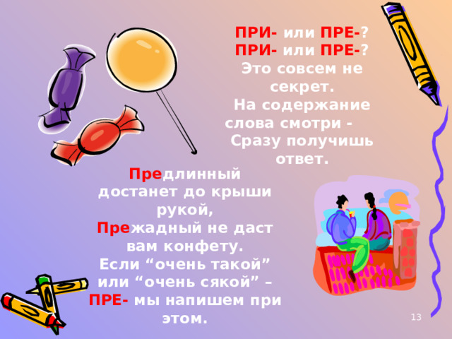 ПРИ- или ПРЕ- ? ПРИ- или ПРЕ- ? Это совсем не секрет. На содержание слова смотри - Сразу получишь ответ. Пре длинный достанет до крыши рукой, Пре жадный не даст вам конфету. Если “очень такой” или “очень сякой” – ПРЕ- мы напишем при этом. 12 