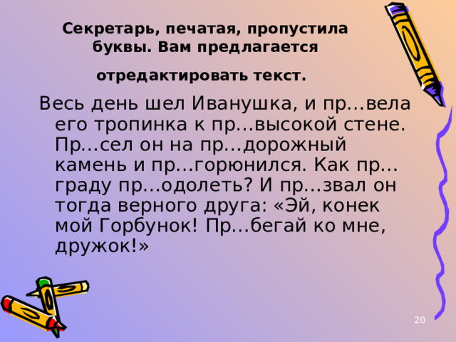  Секретарь, печатая, пропустила буквы. Вам предлагается отредактировать текст.  Весь день шел Иванушка, и пр…вела его тропинка к пр…высокой стене. Пр…сел он на пр…дорожный камень и пр…горюнился. Как пр…граду пр…одолеть? И пр…звал он тогда верного друга: «Эй, конек мой Горбунок! Пр…бегай ко мне, дружок!»  