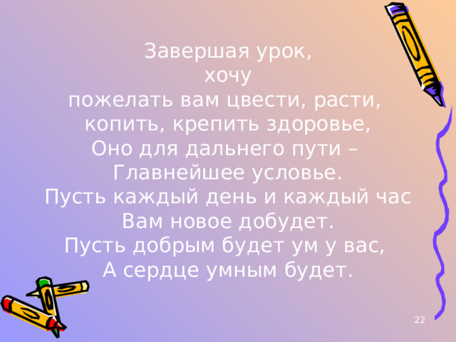 Завершая урок, хочу пожелать вам цвести, расти, копить, крепить здоровье, Оно для дальнего пути – Главнейшее условье. Пусть каждый день и каждый час Вам новое добудет. Пусть добрым будет ум у вас, А сердце умным будет.  
