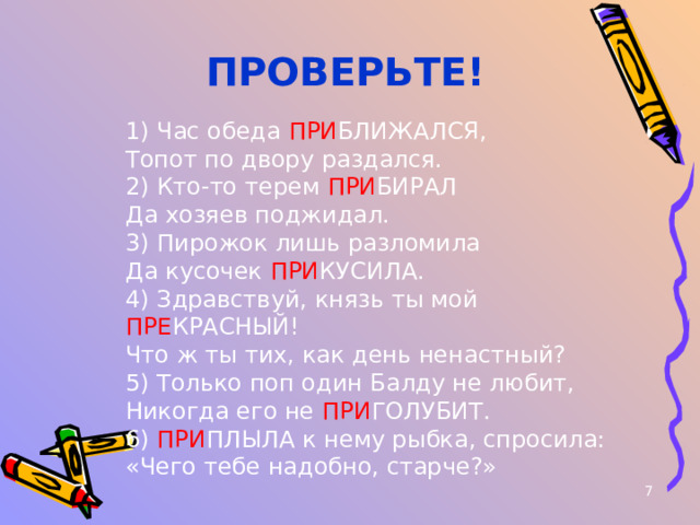  ПРОВЕРЬТЕ! 1) Час обеда ПРИ БЛИЖАЛСЯ,  Топот по двору раздался.  2) Кто-то терем ПРИ БИРАЛ  Да хозяев поджидал.  3) Пирожок лишь разломила  Да кусочек ПРИ КУСИЛА.  4) Здравствуй, князь ты мой ПРЕ КРАСНЫЙ!  Что ж ты тих, как день ненастный?  5) Только поп один Балду не любит,  Никогда его не ПРИ ГОЛУБИТ.  6) ПРИ ПЛЫЛА к нему рыбка, спросила:  «Чего тебе надобно, старче?»        