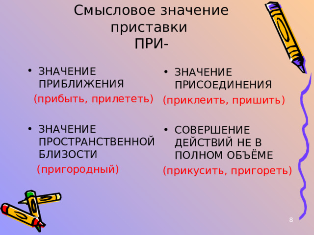 Смысловое значение приставки  ПРИ- ЗНАЧЕНИЕ ПРИБЛИЖЕНИЯ  (прибыть, прилететь) ЗНАЧЕНИЕ ПРОСТРАНСТВЕННОЙ БЛИЗОСТИ  (пригородный) ЗНАЧЕНИЕ ПРИСОЕДИНЕНИЯ (приклеить, пришить) СОВЕРШЕНИЕ ДЕЙСТВИЙ НЕ В ПОЛНОМ ОБЪЁМЕ (прикусить, пригореть)  