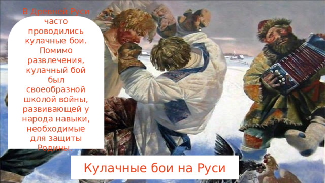 В Древней Руси часто проводились кулачные бои. Помимо развлечения, кулачный бой был своеобразной школой войны, развивающей у народа навыки, необходимые для защиты Родины.      Кулачные бои на Руси 