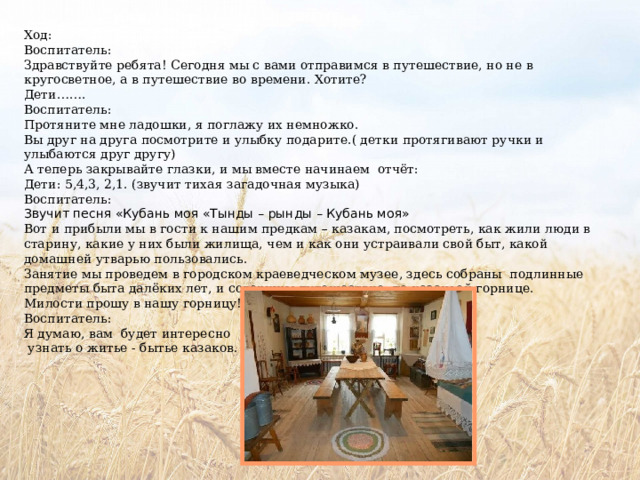 Ход: Воспитатель: Здравствуйте ребята! Сегодня мы с вами отправимся в путешествие, но не в кругосветное, а в путешествие во времени. Хотите? Дети……. Воспитатель: Протяните мне ладошки, я поглажу их немножко. Вы друг на друга посмотрите и улыбку подарите.( детки протягивают ручки и улыбаются друг другу) А теперь закрывайте глазки, и мы вместе начинаем отчёт: Дети: 5,4,3, 2,1. (звучит тихая загадочная музыка) Воспитатель: Звучит песня «Кубань моя «Тынды – рынды – Кубань моя» Вот и прибыли мы в гости к нашим предкам – казакам, посмотреть, как жили люди в старину, какие у них были жилища, чем и как они устраивали свой быт, какой домашней утварью пользовались. Занятие мы проведем в городском краеведческом музее, здесь собраны подлинные предметы быта далёких лет, и совершим путешествие по казачьей горнице. Милости прошу в нашу горницу! Воспитатель: Я думаю, вам будет интересно  узнать о житье - бытье казаков. 