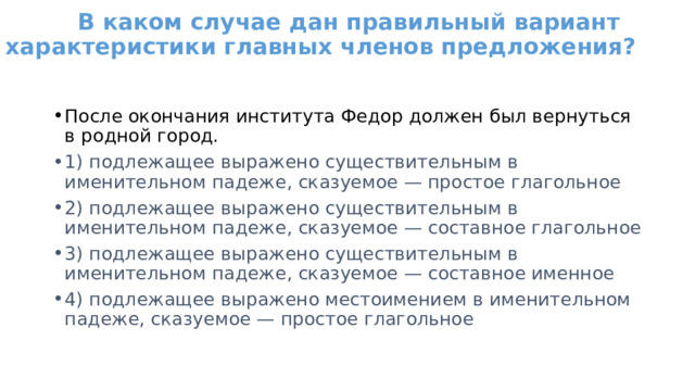   В каком случае дан правильный вариант характеристики главных членов предложения?   После окончания института Федор должен был вернуться в родной город. 1) подлежащее выражено существительным в именительном падеже, сказуемое — простое глагольное 2) подлежащее выражено существительным в именительном падеже, сказуемое — составное глагольное 3) подлежащее выражено существительным в именительном падеже, сказуемое — составное именное 4) подлежащее выражено местоимением в именительном падеже, сказуемое — простое глагольное 