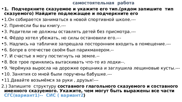  самостоятельная работа 1. Подчеркните сказуемое и укажите его тип.(рядом запишите тип сказуемого) Найдите подлежащее и подчеркните его 1.Он собирается заниматься в новой спортивной школе.--- 2. Принесли бы вы книгу.--- 3. Родители не должны оставлять детей без присмотра.--- 4. Фёдор хотел убежать, но силы остановили его.--- 5. Надпись на табличке запрещала посторонним входить в помещение.--- 6. Бопре в отечестве своём был парикмахером.-- 7. И счастье я могу постигнуть на земле.-- 8. Все трое принялись вытаскивать что-то из лодки--. 9. Черёмуха выросла на дорожке орешника и заглушила лещиновые кусты.--- 10. Занятия со мной были поручены бабушке.--- 11.Давайте возьмёмся за руки , друзья!--- 2.) Запишите структуру составного глагольного сказуемого и составного именного сказуемого. Укажите, чем могут быть выражены все части СГС(вариант1)-- СИС ( вариант2 ) 