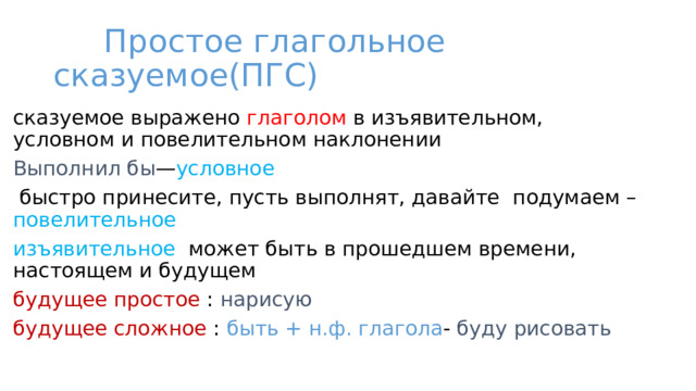  Простое глагольное сказуемое(ПГС) сказуемое выражено глаголом в изъявительном, условном и повелительном наклонении Выполнил бы — условное  быстро принесите, пусть выполнят, давайте подумаем – повелительное  изъявительное может быть в прошедшем времени, настоящем и будущем будущее простое : нарисую будущее сложное : быть  + н.ф. глагола - буду рисовать 