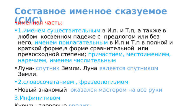 Составное именное сказуемое (СИС) именная часть: 1.именем существительным в И.п. и Т.п, а также в любом косвенном падеже с предлогом или без него, именем прилагательным в И.п и Т.п в полной и краткой форме,в форме сравнительной или превосходной степени; причастием, местоимением, наречием, именем числительным Луна- спутник Земли. Луна является спутником Земли. 2.словосочетанием , фразеологизмом Новый знакомый оказался мастером на все руки 3.Инфинитивом Курить- здоровью вредить 