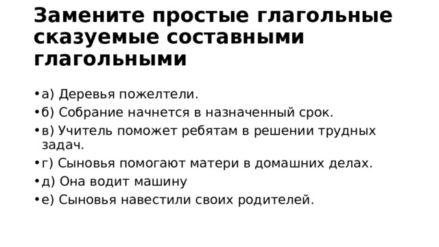 Замените простые глагольные сказуемые составными глагольными а) Деревья пожелтели.       б) Собрание начнется в назначенный срок. в) Учитель поможет ребятам в решении трудных задач. г) Сыновья помогают матери в домашних делах. д) Она водит машину е) Сыновья навестили своих родителей. 