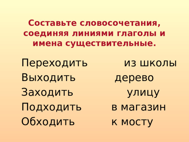 Составьте словосочетания, соединяя линиями глаголы и имена существительные.  Переходить  из школы  Выходить  дерево  Заходить улицу  Подходить  в магазин  Обходить  к мосту 