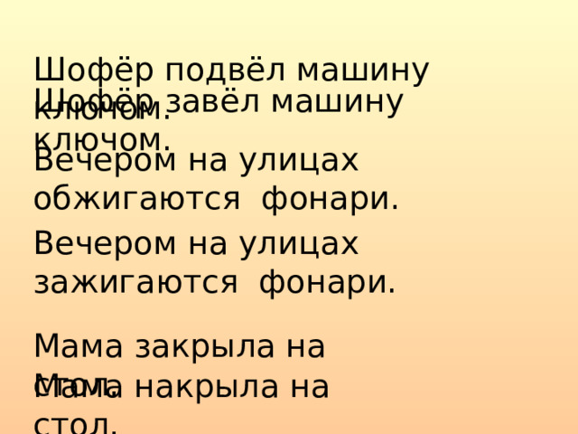 Шофёр подвёл машину ключом. Шофёр завёл машину ключом. Вечером на улицах обжигаются фонари. Вечером на улицах зажигаются фонари. Мама закрыла на стол. Мама накрыла на стол. 