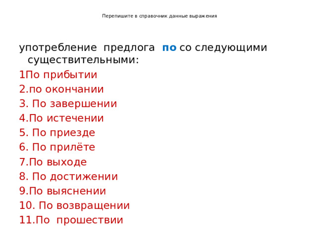   Перепишите в справочник данные выражения    употребление предлога по со следующими существительными: 1По прибытии 2.по окончании 3. По завершении 4.По истечении 5. По приезде 6. По прилёте 7.По выходе 8. По достижении 9.По выяснении 10. По возвращении 11.По прошествии 