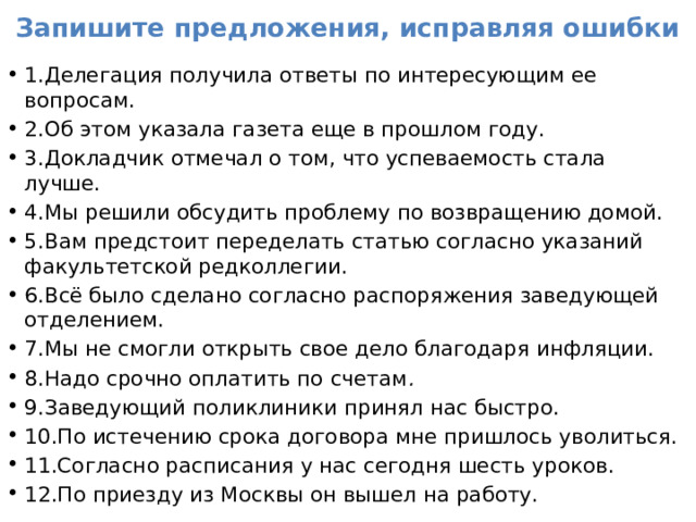 Запишите предложения, исправляя ошибки 1.Делегация получила ответы по интересующим ее вопросам. 2.Об этом указала газета еще в прошлом году. 3.Докладчик отмечал о том, что успеваемость стала лучше. 4.Мы решили обсудить проблему по возвращению домой. 5.Вам предстоит переделать статью согласно указаний факультетской редколлегии. 6.Всё было сделано согласно распоряжения заведующей отделением. 7.Мы не смогли открыть свое дело благодаря инфляции. 8.Надо срочно оплатить по счетам . 9.Заведующий поликлиники принял нас быстро. 10.По истечению срока договора мне пришлось уволиться. 11.Согласно расписания у нас сегодня шесть уроков. 12.По приезду из Москвы он вышел на работу. 