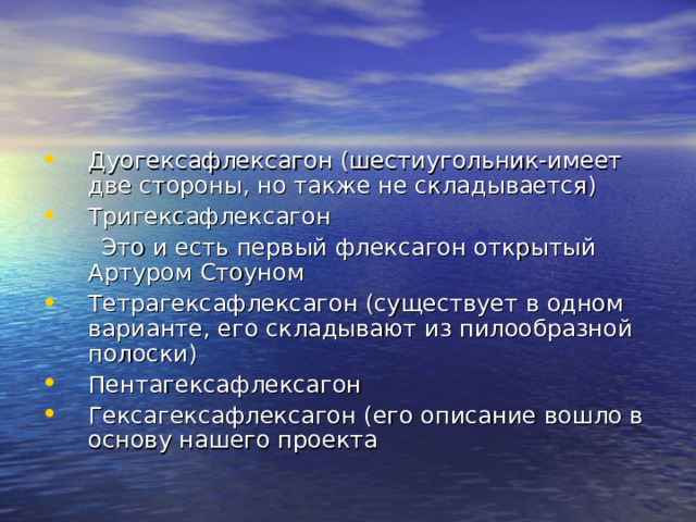 Дуогексафлексагон (шестиугольник-имеет две стороны, но также не складывается) Тригексафлексагон  Это и есть первый флексагон открытый Артуром Стоуном Тетрагексафлексагон (существует в одном варианте, его складывают из пилообразной полоски) Пентагексафлексагон Гексагексафлексагон (его описание вошло в основу нашего проекта 