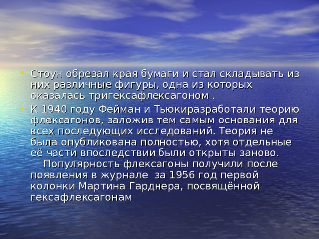 Стоун обрезал края бумаги и стал складывать из них различные фигуры, одна из которых оказалась тригексафлексагоном . К 1940 году Фейман и Тьюкиразработали теорию флексагонов, заложив тем самым основания для всех последующих исследований. Теория не была опубликована полностью, хотя отдельные её части впоследствии были открыты заново. Популярность флексагоны получили после появления в журнале за 1956 год первой колонки Мартина Гарднера, посвящённой гексафлексагонам 