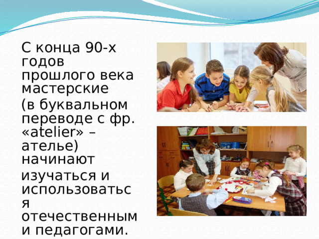  С конца 90-х годов прошлого века мастерские  (в буквальном переводе с фр. «atelier» –ателье) начинают  изучаться и использоваться отечественными педагогами. 