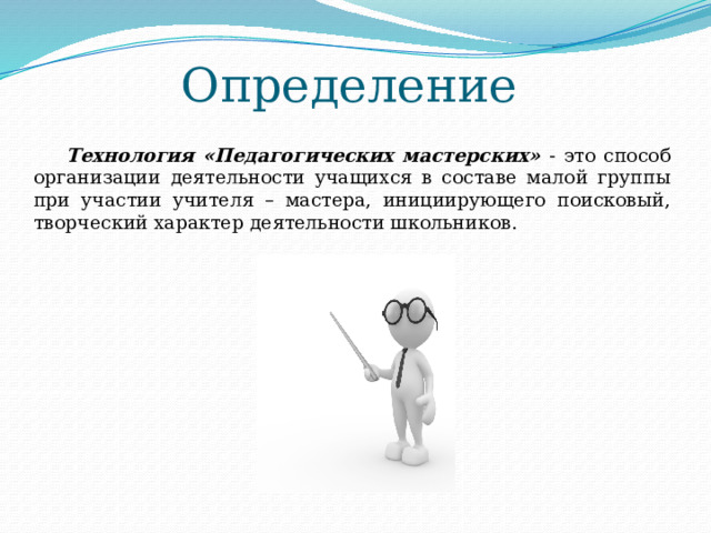 Определение Технология «Педагогических мастерских» - это способ организации деятельности учащихся в составе малой группы при участии учителя – мастера, инициирующего поисковый, творческий характер деятельности школьников. 