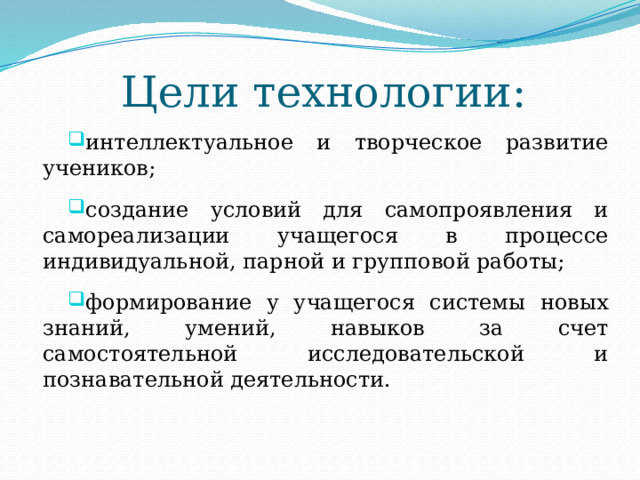 Цели технологии: интеллектуальное и творческое развитие учеников; создание условий для самопроявления и самореализации учащегося в процессе индивидуальной, парной и групповой работы; формирование у учащегося системы новых знаний, умений, навыков за счет самостоятельной исследовательской и познавательной деятельности. 