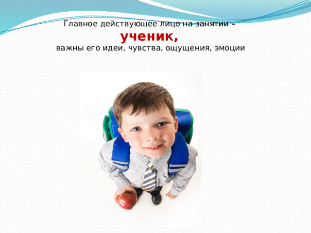 Главное действующее лицо на занятии – ученик,  важны его идеи, чувства, ощущения, эмоции   