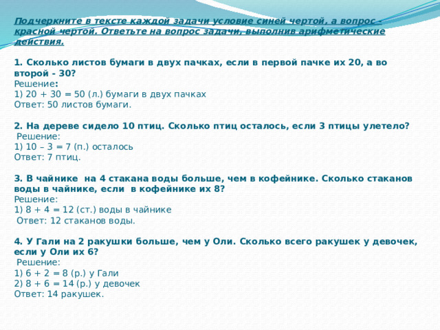 Подчеркните в тексте каждой задачи условие синей чертой, а вопрос - красной чертой. Ответьте на вопрос задачи, выполнив арифметические действия.   1. Сколько листов бумаги в двух пачках, если в первой пачке их 20, а во второй - 30?  Решение :  1)  20 + 30 = 50 (л.) бумаги в двух пачках  Ответ: 50 листов бумаги.   2. На дереве сидело 10 птиц. Сколько птиц осталось, если 3 птицы улетело?  Решение:  1)  10 – 3 = 7 (п.) осталось  Ответ: 7 птиц.   3. В чайнике на 4 стакана воды больше, чем в кофейнике. Сколько стаканов воды в чайнике, если в кофейнике их 8?  Решение:  1) 8 + 4 = 12 (ст.) воды в чайнике  Ответ: 12 стаканов воды.   4. У Гали на 2 ракушки больше, чем у Оли. Сколько всего ракушек у девочек, если у Оли их 6?  Решение:  1) 6 + 2 = 8 (р.) у Гали  2) 8 + 6 = 14 (р.) у девочек  Ответ: 14 ракушек.    