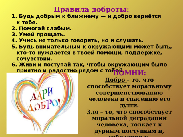 Правила доброты: 1. Будь добрым к ближнему — и добро вернётся к тебе. 2. Помогай слабым. 3. Умей прощать. 4. Учись не только говорить, но и слушать. 5. Будь внимательным к окружающим: может быть, кто-то нуждается в твоей помощи, поддержке, сочувствии. 6. Живи и поступай так, чтобы окружающим было приятно и радостно рядом с тобой. 1. Будь добрым к ближнему — и добро вернётся к тебе. 2. Помогай слабым. 3. Умей прощать. 4. Учись не только говорить, но и слушать. 5. Будь внимательным к окружающим: может быть, кто-то нуждается в твоей помощи, поддержке, сочувствии. 6. Живи и поступай так, чтобы окружающим было приятно и радостно рядом с тобой. ПОМНИ: Добро – то, что способствует моральному совершенствованию человека и спасению его души. Зло – то, что способствует моральной деградации человека, толкает к дурным поступкам и, соблазняя к совершению греха, губит душу .   