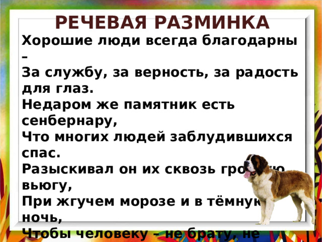 РЕЧЕВАЯ РАЗМИНКА Хорошие люди всегда благодарны – За службу, за верность, за радость для глаз. Недаром же памятник есть сенбернару, Что многих людей заблудившихся спас. Разыскивал он их сквозь грозную вьюгу, При жгучем морозе и в тёмную ночь, Чтобы человеку – не брату, не другу, - Как брату и другу, коль надо, помочь! 