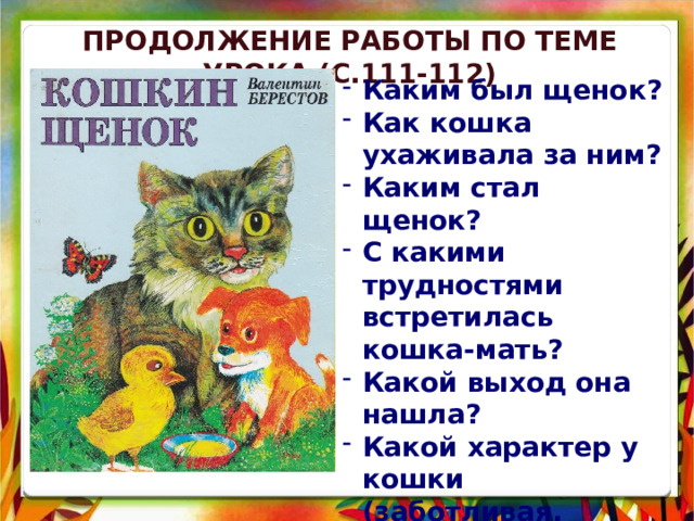 Продолжение Работы по теме урока (с.111-112) Каким был щенок? Как кошка ухаживала за ним? Каким стал щенок? С какими трудностями встретилась кошка-мать? Какой выход она нашла? Какой характер у кошки (заботливая, ласковая, любящая, труженица, любит чистоту и порядок )? 