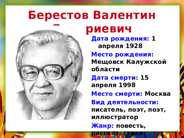 Берестов Валентин Дмитриевич Дата рождения: 1 апреля 1928 Место рождения : Мещовск Калужской области Дата смерти : 15 апреля 1998 Место смерти: Москва Вид деятельности: писатель, поэт, поэт, иллюстратор Жанр: повесть, рассказ, стихи 