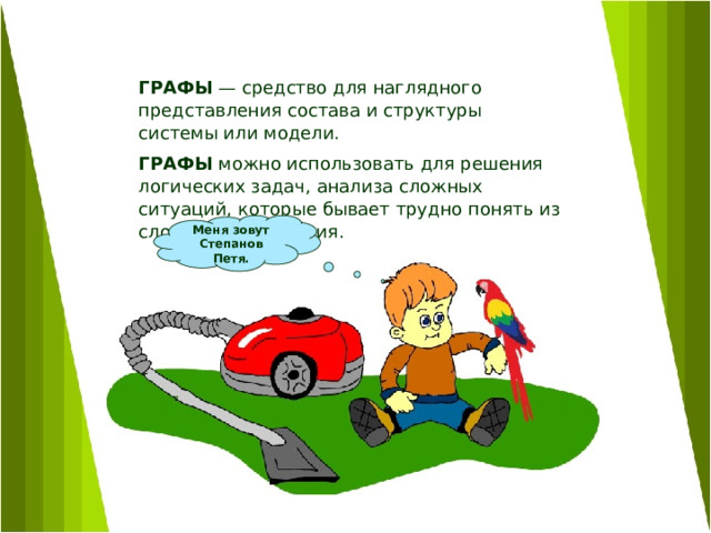 ГРАФЫ — средство для наглядного представления состава и структуры системы или модели. ГРАФЫ можно использовать для решения логических задач, анализа сложных ситуаций, которые бывает трудно понять из словесного описания.  Меня зовут Степанов Петя. 