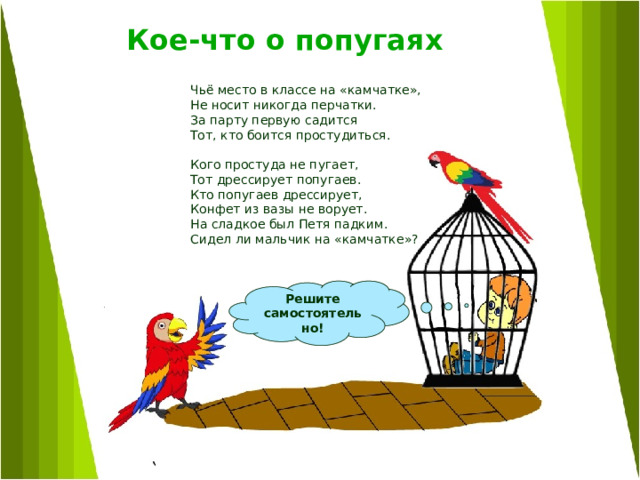 Кое-что о попугаях    Чьё место в классе на «камчатке», Не носит никогда перчатки. За парту первую садится Тот, кто боится простудиться. Кого простуда не пугает, Тот дрессирует попугаев. Кто попугаев дрессирует, Конфет из вазы не ворует. На сладкое был Петя падким. Сидел ли мальчик на «камчатке»?  Решите самостоятельно! 