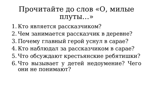 Прочитайте до слов «О, милые плуты…» Кто является рассказчиком? Чем занимается рассказчик в деревне? Почему главный герой уснул в сарае? Кто наблюдал за рассказчиком в сарае? Что обсуждают крестьянские ребятишки? Что вызывает у детей недоумение? Чего они не понимают? 