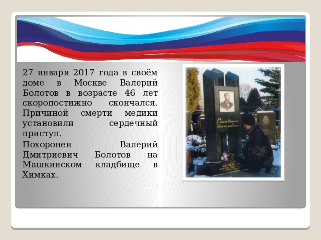 27 января 2017 года в своём доме в Москве Валерий Болотов в возрасте 46 лет скоропостижно скончался. Причиной смерти медики установили сердечный приступ. Похоронен Валерий Дмитриевич Болотов на Машкинском кладбище в Химках. 