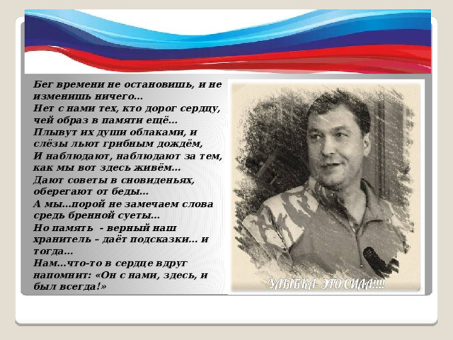 Бег времени не остановишь, и не изменишь ничего… Нет с нами тех, кто дорог сердцу, чей образ в памяти ещё… Плывут их души облаками, и слёзы льют грибным дождём, И наблюдают, наблюдают за тем, как мы вот здесь живём… Дают советы в сновиденьях, оберегают от беды… А мы…порой не замечаем слова средь бренной суеты… Но память - верный наш хранитель – даёт подсказки… и тогда… Нам…что-то в сердце вдруг напомнит: «Он с нами, здесь, и был всегда!» 