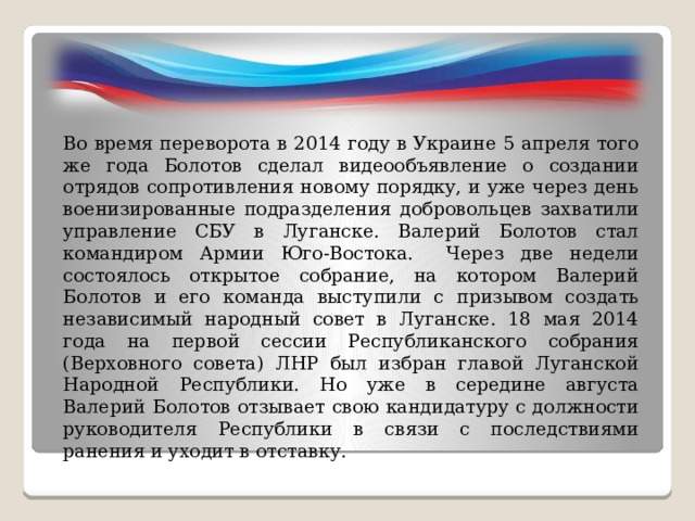 Во время переворота в 2014 году в Украине 5 апреля того же года Болотов сделал видеообъявление о создании отрядов сопротивления новому порядку, и уже через день военизированные подразделения добровольцев захватили управление СБУ в Луганске. Валерий Болотов стал командиром Армии Юго-Востока. Через две недели состоялось открытое собрание, на котором Валерий Болотов и его команда выступили с призывом создать независимый народный совет в Луганске. 18 мая 2014 года на первой сессии Республиканского собрания (Верховного совета) ЛНР был избран главой Луганской Народной Республики. Но уже в середине августа Валерий Болотов отзывает свою кандидатуру с должности руководителя Республики в связи с последствиями ранения и уходит в отставку. 