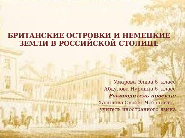 БРИТАНСКИЕ ОСТРОВКИ И НЕМЕЦКИЕ ЗЕМЛИ В РОССИЙСКОЙ СТОЛИЦЕ    Умарова Элиза 6 класс  Абдулова Нурлина 6 класс Руководитель проекта: Халилова Сурбет Чобановна, учитель иностранного языка 