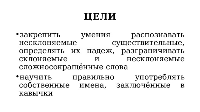 ЦЕЛИ закрепить умения распознавать несклоняемые существительные, определять их падеж, разграничивать склоняемые и несклоняемые сложносокращённые слова научить правильно употреблять собственные имена, заключённые в кавычки 