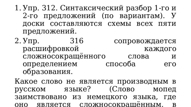 Упр. 312. Синтаксический разбор 1-го и 2-го предложений (по вариантам). У доски составляются схемы всех пяти предложений. Упр. 316 сопровождается расшифровкой каждого сложносокращённого слова и определением способа его образования. Какое слово не является производным в русском языке? (Слово мопед заимствовано из немецкого языка, где оно является сложносокращённым, в русском имеет один корень.). 3. Упр. 313: найти среди имён те, которые обозначают лиц женского пола. 