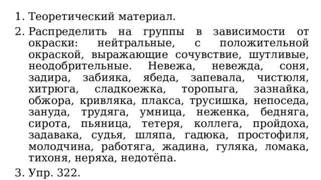 Теоретический материал. Распределить на группы в зависимости от окраски: нейтральные, с положительной окраской, выражающие сочувствие, шутливые, неодобрительные. Невежа, невежда, соня, задира, забияка, ябеда, запевала, чистюля, хитрюга, сладкоежка, торопыга, зазнайка, обжора, кривляка, плакса, трусишка, непоседа, зануда, трудяга, умница, неженка, бедняга, сирота, пьяница, тетеря, коллега, пройдоха, задавака, судья, шляпа, гадюка, простофиля, молодчина, работяга, жадина, гуляка, ломака, тихоня, неряха, недотёпа. Упр. 322. Упр. 324. 