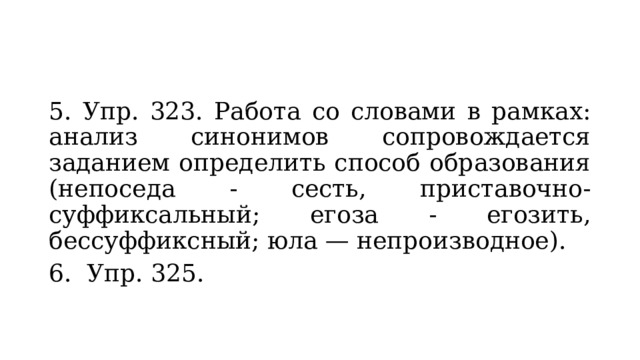 5. Упр. 323. Работа со словами в рамках: анализ синонимов сопровождается заданием определить способ образования (непоседа - сесть, приставочно-суффиксальный; егоза - егозить, бессуффиксный; юла — непроизводное). 6. Упр. 325. 