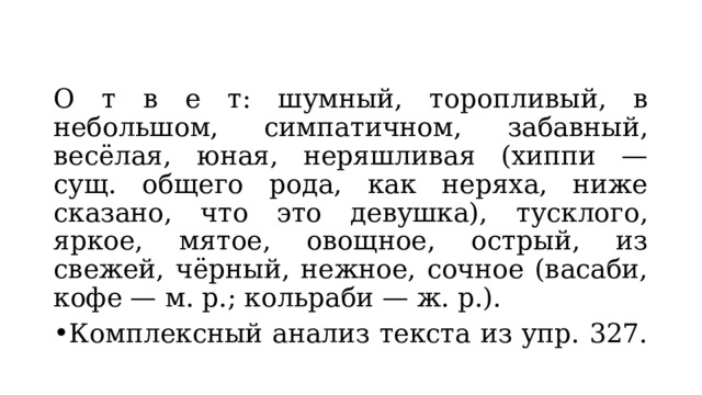 О т в е т: шумный, торопливый, в небольшом, симпатичном, забавный, весёлая, юная, неряшливая (хиппи — сущ. общего рода, как неряха, ниже сказано, что это девушка), тусклого, яркое, мятое, овощное, острый, из свежей, чёрный, нежное, сочное (васаби, кофе — м. р.; кольраби — ж. р.). Комплексный анализ текста из упр. 327. 