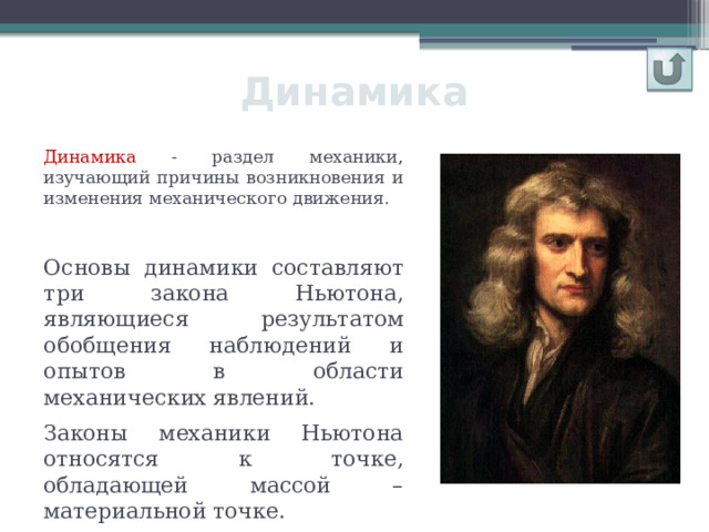 Динамика Динамика - раздел механики, изучающий причины возникновения и изменения механического движения. Основы динамики составляют три закона Ньютона, являющиеся результатом обобщения наблюдений и опытов в области механических явлений. Законы механики Ньютона относятся к точке, обладающей массой – материальной точке. 