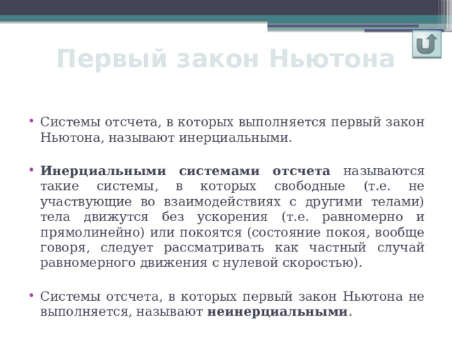 Первый закон Ньютона Системы отсчета, в которых выполняется первый закон Ньютона, называют инерциальными. Инерциальными  системами отсчета называются такие системы, в которых свободные (т.е. не участвующие во взаимодействиях с другими телами) тела движутся без ускорения (т.е. равномерно и прямолинейно) или покоятся (состояние покоя, вообще говоря, следует рассматривать как частный случай равномерного движения с нулевой скоростью). Системы отсчета, в которых первый закон Ньютона не выполняется, называют неинерциальными . 