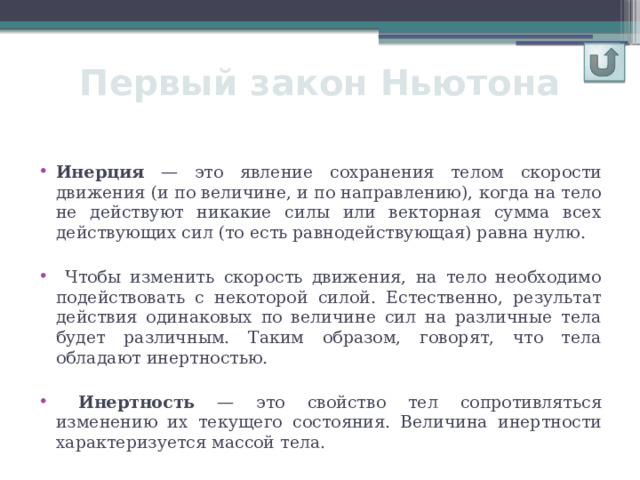 Первый закон Ньютона Инерция — это явление сохранения телом скорости движения (и по величине, и по направлению), когда на тело не действуют никакие силы или векторная сумма всех действующих сил (то есть равнодействующая) равна нулю.  Чтобы изменить скорость движения, на тело необходимо подействовать с некоторой силой. Естественно, результат действия одинаковых по величине сил на различные тела будет различным. Таким образом, говорят, что тела обладают инертностью.  Инертность — это свойство тел сопротивляться изменению их текущего состояния. Величина инертности характеризуется массой тела. 