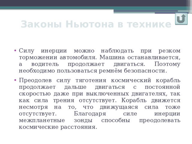 Законы Ньютона в технике Силу инерции можно наблюдать при резком торможении автомобиля. Машина останавливается, а водитель продолжает двигаться. Поэтому необходимо пользоваться ремнём безопасности. Преодолев силу тяготения космический корабль продолжает дальше двигаться с постоянной скоростью даже при выключенных двигателях, так как сила трения отсутствует. Корабль движется несмотря на то, что движущаяся сила тоже отсутствует. Благодаря силе инерции межпланетные зонды способны преодолевать космические расстояния. 