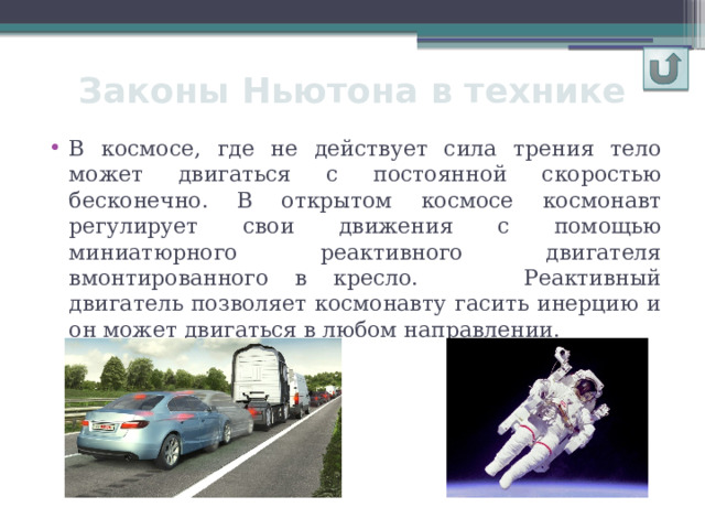 Законы Ньютона в технике В космосе, где не действует сила трения тело может двигаться с постоянной скоростью бесконечно. В открытом космосе космонавт регулирует свои движения с помощью миниатюрного реактивного двигателя вмонтированного в кресло. Реактивный двигатель позволяет космонавту гасить инерцию и он может двигаться в любом направлении. 