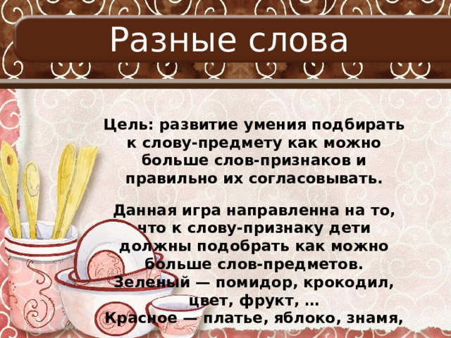 Разные слова Цель: развитие умения подбирать к слову-предмету как можно больше слов-признаков и правильно их согласовывать. Данная игра направленна на то, что к слову-признаку дети должны подобрать как можно больше слов-предметов. Зеленый — помидор, крокодил, цвет, фрукт, … Красное — платье, яблоко, знамя, …  