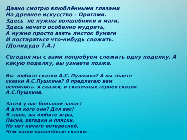 Давно смотрю влюблёнными глазами На древнее искусство – Оригами. Здесь не нужны волшебники и маги, Здесь нечего особенно мудрить, А нужно просто взять листок бумаги И постараться что-нибудь сложить. (Долидудо Т.А.) Вы любите сказки А.С. Пушкина? А вы знаете сказки А.С.Пушкина? Я предлагаю вам вспомнить и сказки, и сказочных героев сказок А.С.Пушкина. Затей у нас большой запас! А для кого они? Для вас! Я знаю, вы любите игры, Песни, загадки и пляски. Но нет ничего интересней, Чем наши волшебные сказки. Сегодня мы с вами попробуем сложить одну поделку. А какую поделку, вы узнаете позже. 