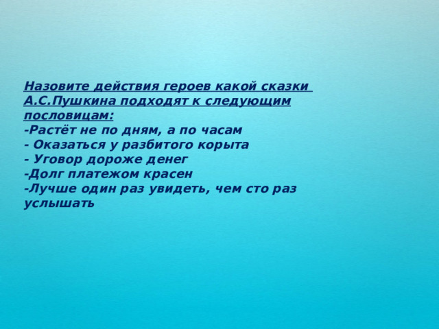 Назовите действия героев какой сказки А.С.Пушкина подходят к следующим пословицам: -Растёт не по дням, а по часам - Оказаться у разбитого корыта - Уговор дороже денег -Долг платежом красен -Лучше один раз увидеть, чем сто раз услышать 