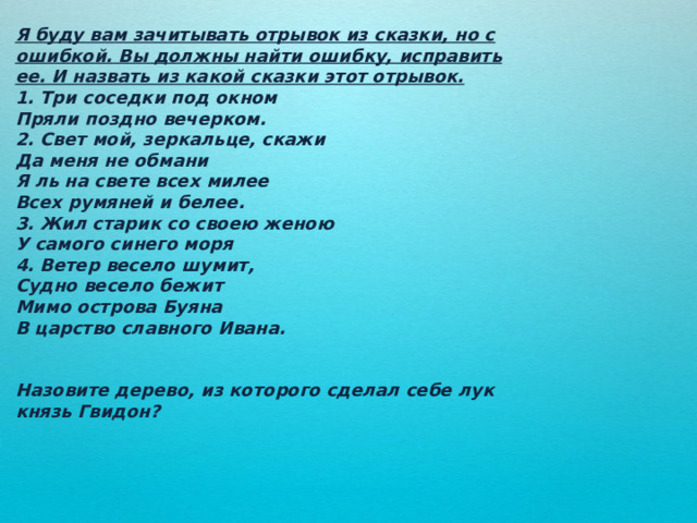 Я буду вам зачитывать отрывок из сказки, но с ошибкой. Вы должны найти ошибку, исправить ее. И назвать из какой сказки этот отрывок. 1. Три соседки под окном Пряли поздно вечерком. 2. Свет мой, зеркальце, скажи Да меня не обмани Я ль на свете всех милее Всех румяней и белее. 3. Жил старик со своею женою У самого синего моря 4. Ветер весело шумит, Судно весело бежит Мимо острова Буяна В царство славного Ивана.   Назовите дерево, из которого сделал себе лук князь Гвидон? 