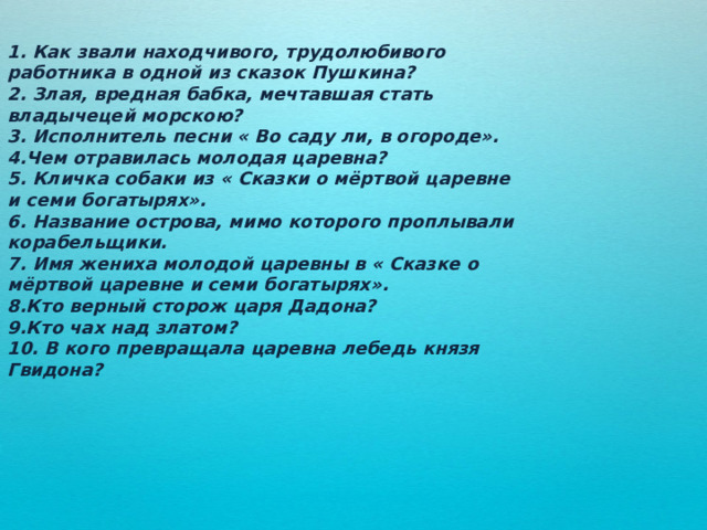 1. Как звали находчивого, трудолюбивого работника в одной из сказок Пушкина? 2. Злая, вредная бабка, мечтавшая стать владычецей морскою? 3. Исполнитель песни « Во саду ли, в огороде». 4.Чем отравилась молодая царевна? 5. Кличка собаки из « Сказки о мёртвой царевне и семи богатырях». 6. Название острова, мимо которого проплывали корабельщики. 7. Имя жениха молодой царевны в « Сказке о мёртвой царевне и семи богатырях». 8.Кто верный сторож царя Дадона? 9.Кто чах над златом? 10. В кого превращала царевна лебедь князя Гвидона? 