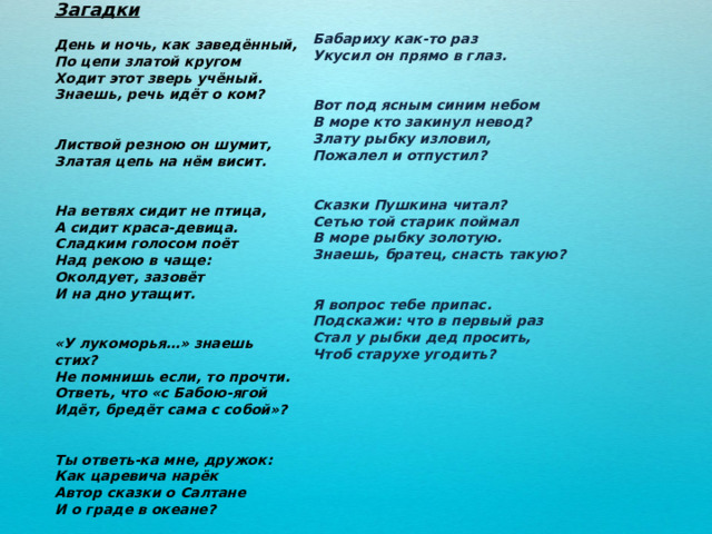 Загадки  День и ночь, как заведённый, По цепи златой кругом Ходит этот зверь учёный. Знаешь, речь идёт о ком?   Листвой резною он шумит, Златая цепь на нём висит.   На ветвях сидит не птица, А сидит краса-девица. Сладким голосом поёт Над рекою в чаще: Околдует, зазовёт И на дно утащит.   «У лукоморья…» знаешь стих? Не помнишь если, то прочти. Ответь, что «с Бабою-ягой Идёт, бредёт сама с собой»?   Ты ответь-ка мне, дружок: Как царевича нарёк Автор сказки о Салтане И о граде в океане?  Бабариху как-то раз Укусил он прямо в глаз.   Вот под ясным синим небом В море кто закинул невод? Злату рыбку изловил, Пожалел и отпустил?   Сказки Пушкина читал? Сетью той старик поймал В море рыбку золотую. Знаешь, братец, снасть такую?   Я вопрос тебе припас. Подскажи: что в первый раз Стал у рыбки дед просить, Чтоб старухе угодить?    
